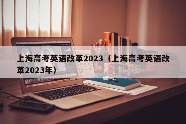 上海高考英语改革2023（上海高考英语改革2023年）