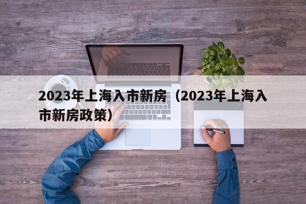 2023年上海入市新房（2023年上海入市新房政策）