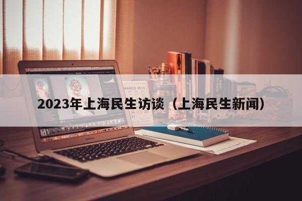 2023年上海民生访谈（上海民生新闻）