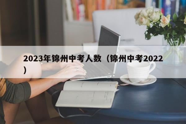 2023年锦州中考人数（锦州中考2022）