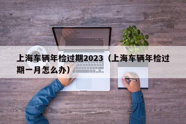 上海车辆年检过期2023（上海车辆年检过期一月怎么办）