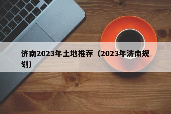 济南2023年土地推荐（2023年济南规划）