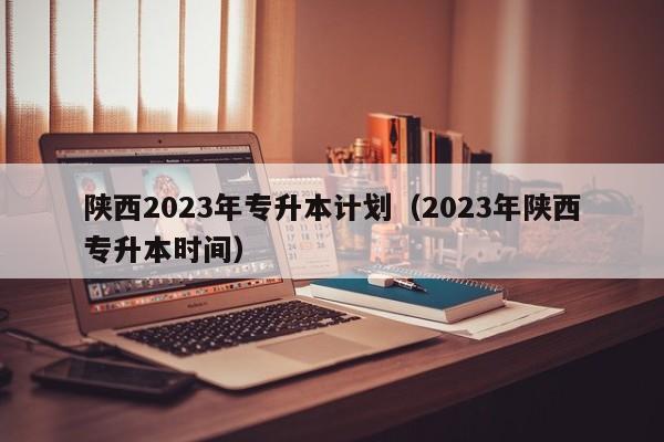 陕西2023年专升本计划（2023年陕西专升本时间）