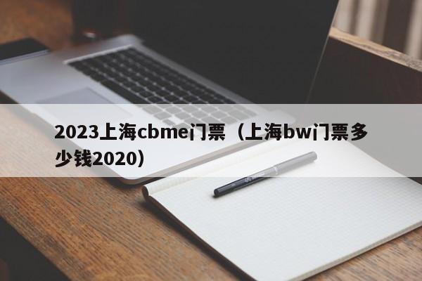 2023上海cbme门票（上海bw门票多少钱2020）