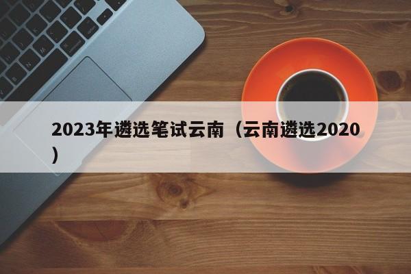 2023年遴选笔试云南（云南遴选2020）