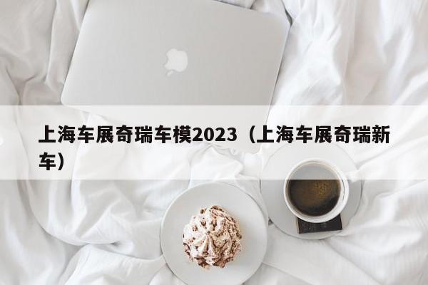 上海车展奇瑞车模2023（上海车展奇瑞新车）