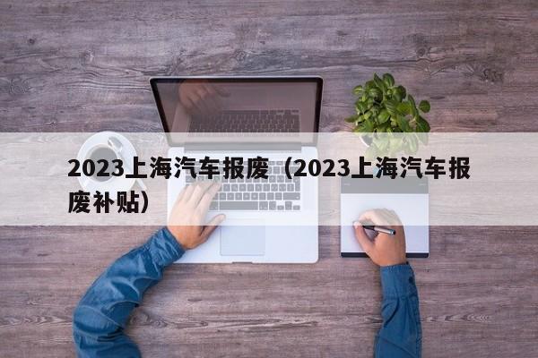 2023上海汽车报废（2023上海汽车报废补贴）