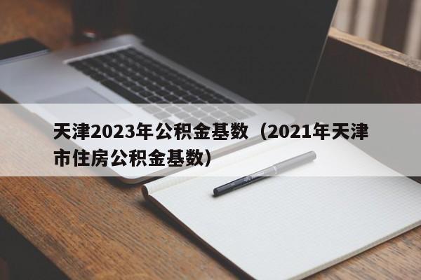 天津2023年公积金基数（2021年天津市住房公积金基数）