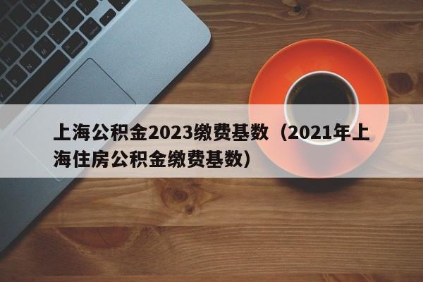 上海公积金2023缴费基数（2021年上海住房公积金缴费基数）